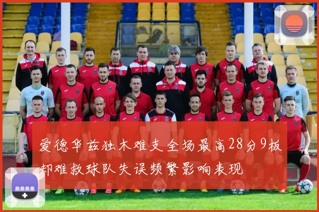 爱德华兹独木难支全场最高28分9板却难救球队失误频繁影响表现