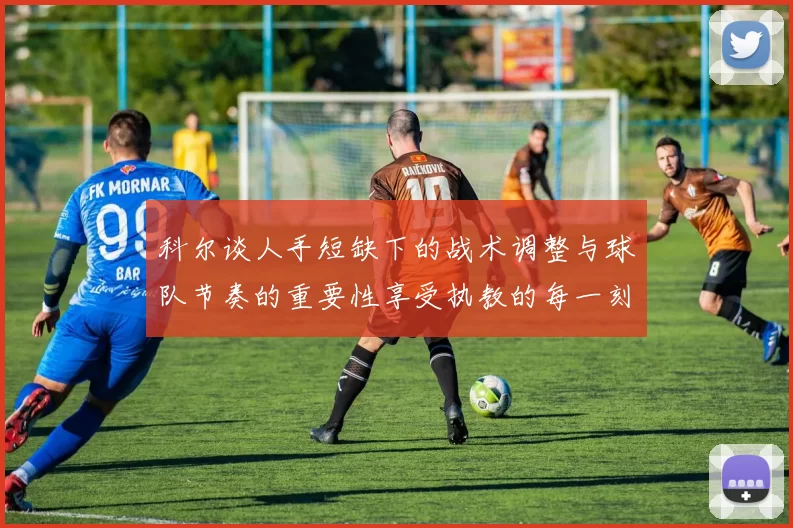 科尔谈人手短缺下的战术调整与球队节奏的重要性享受执教的每一刻
