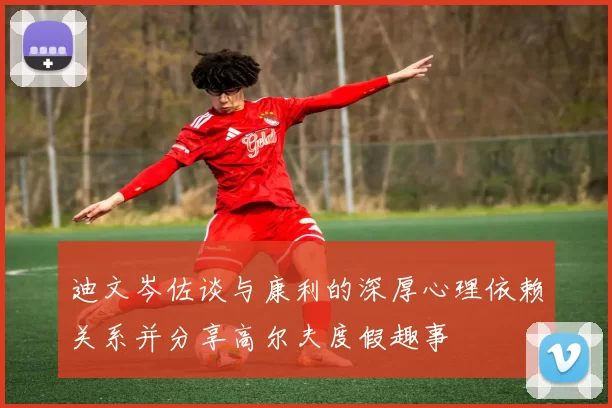 迪文岑佐谈与康利的深厚心理依赖关系并分享高尔夫度假趣事