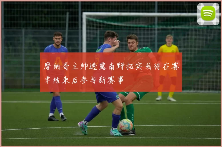 摩纳哥主帅透露南野拓实或将在赛季结束后参与新赛事