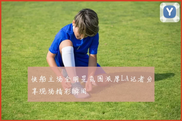 快船主场全明星氛围浓厚LA记者分享现场精彩瞬间