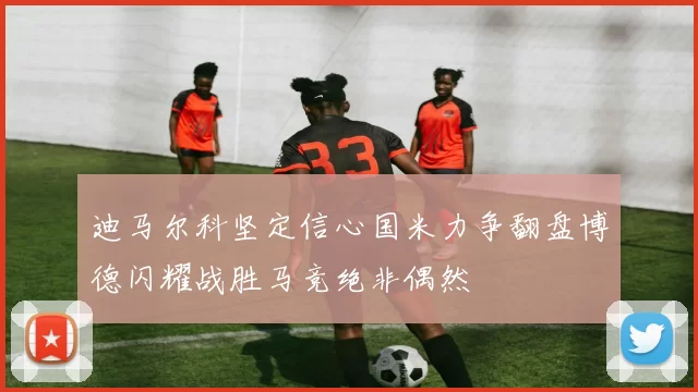 迪马尔科坚定信心国米力争翻盘博德闪耀战胜马竞绝非偶然