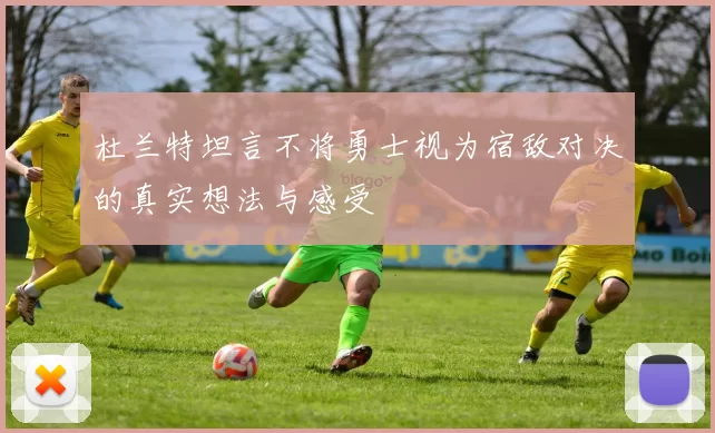 杜兰特坦言不将勇士视为宿敌对决的真实想法与感受