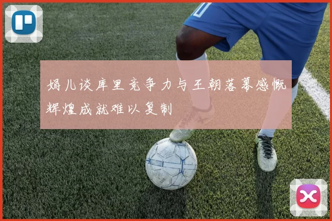 娟儿谈库里竞争力与王朝落幕感慨辉煌成就难以复制