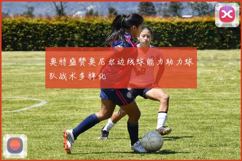 奥特盛赞奥尼尔边线球能力助力球队战术多样化