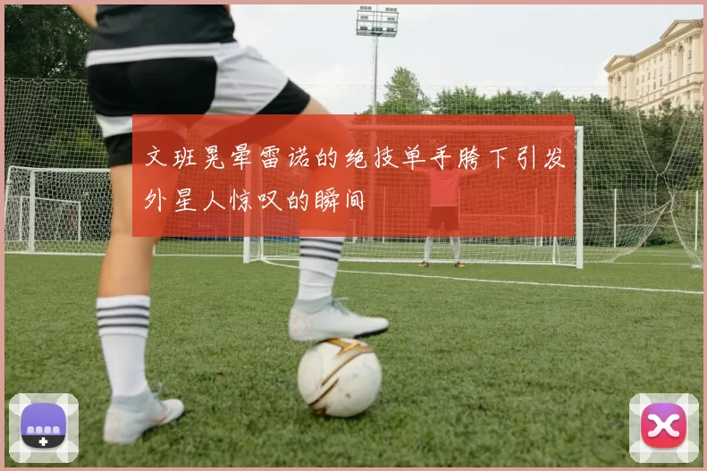 文班晃晕雷诺的绝技单手胯下引发外星人惊叹的瞬间