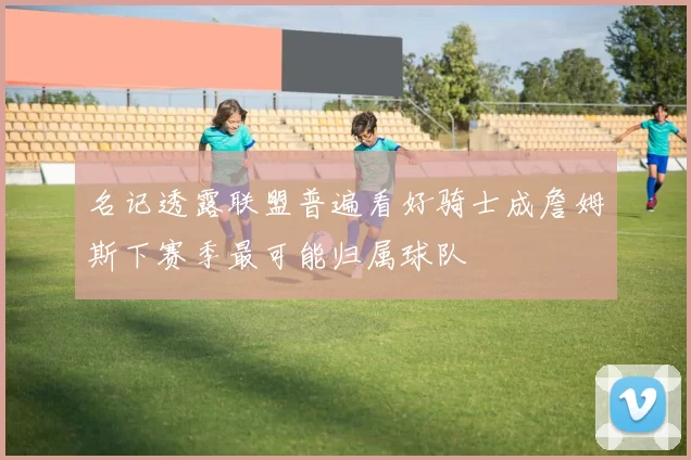名记透露联盟普遍看好骑士成詹姆斯下赛季最可能归属球队