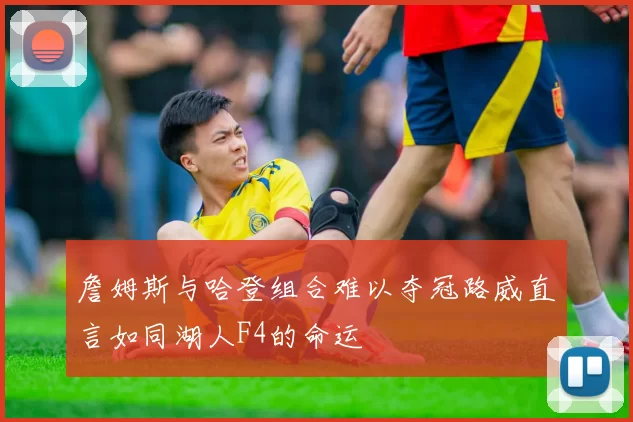 詹姆斯与哈登组合难以夺冠路威直言如同湖人F4的命运