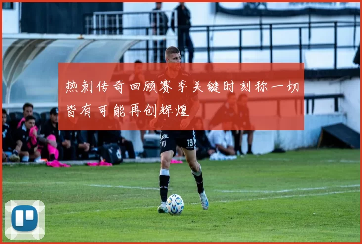 热刺传奇回顾赛季关键时刻称一切皆有可能再创辉煌
