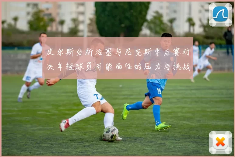 皮尔斯分析活塞与尼克斯季后赛对决年轻球员可能面临的压力与挑战
