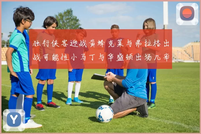 独行侠客迎战黄蜂克莱与弗拉格出战可能性小马丁与华盛顿出场几率高