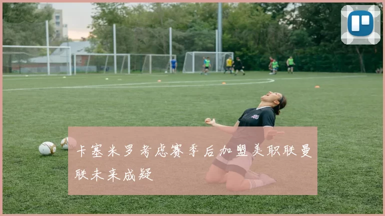 卡塞米罗考虑赛季后加盟美职联曼联未来成疑
