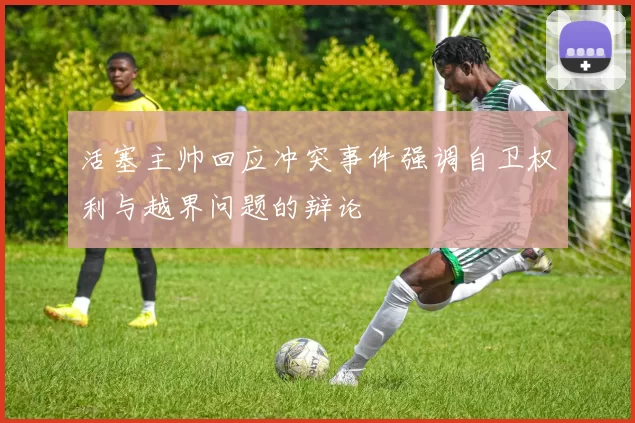 活塞主帅回应冲突事件强调自卫权利与越界问题的辩论