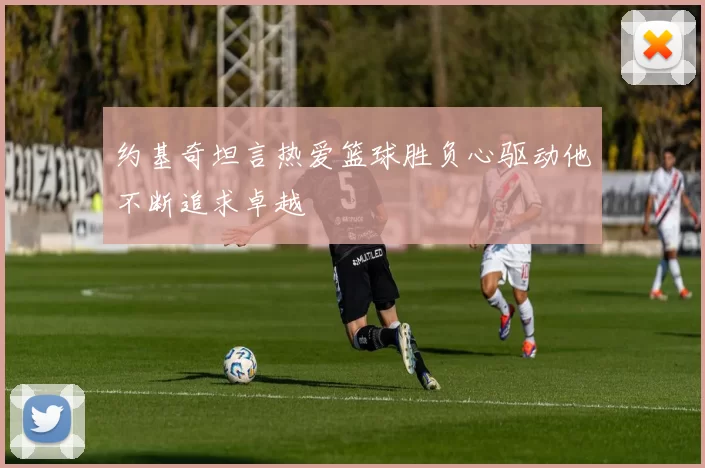 约基奇坦言热爱篮球胜负心驱动他不断追求卓越