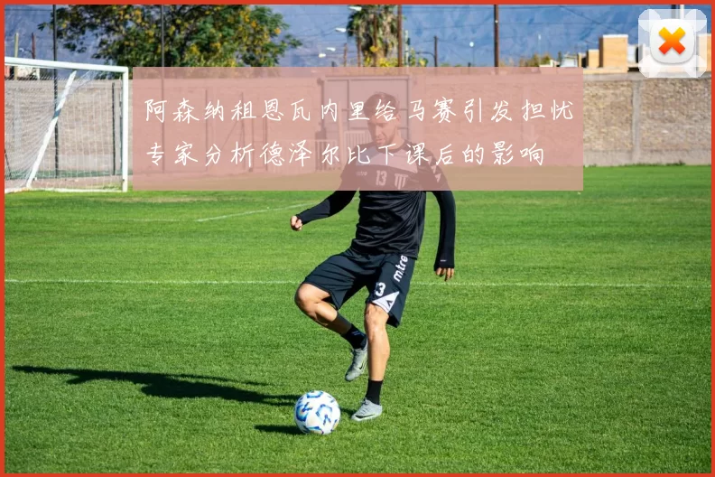 阿森纳租恩瓦内里给马赛引发担忧专家分析德泽尔比下课后的影响