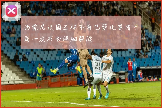 西蒙尼谈国王杯不看巴萨比赛将于周一发布会详细解读