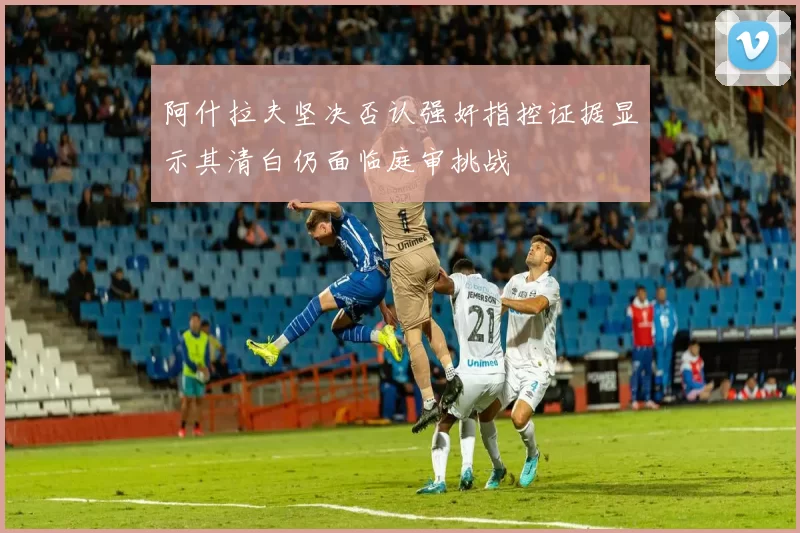 阿什拉夫坚决否认强奸指控证据显示其清白仍面临庭审挑战