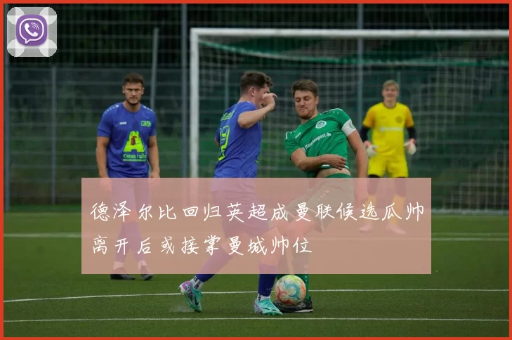 德泽尔比回归英超成曼联候选瓜帅离开后或接掌曼城帅位