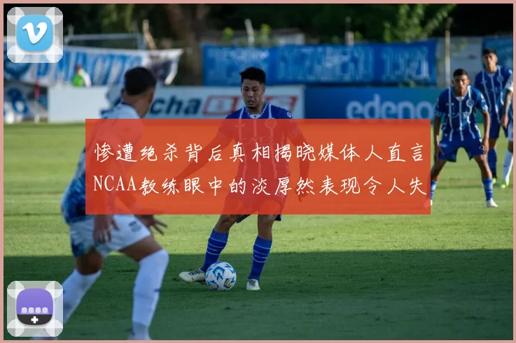 惨遭绝杀背后真相揭晓媒体人直言NCAA教练眼中的淡厚然表现令人失望