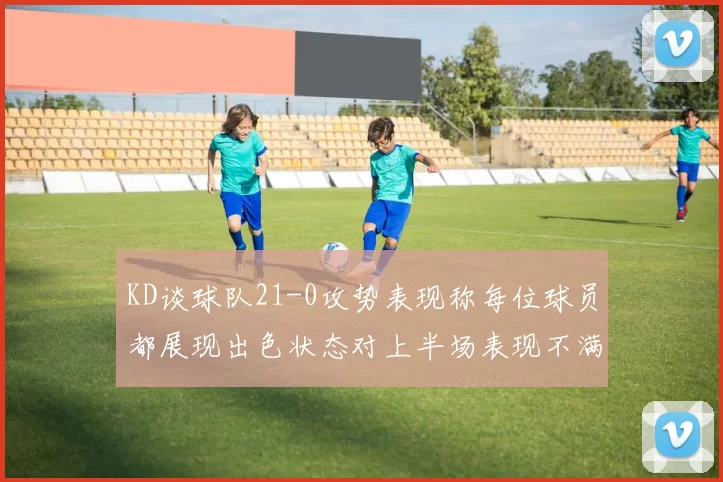 KD谈球队21-0攻势表现称每位球员都展现出色状态对上半场表现不满