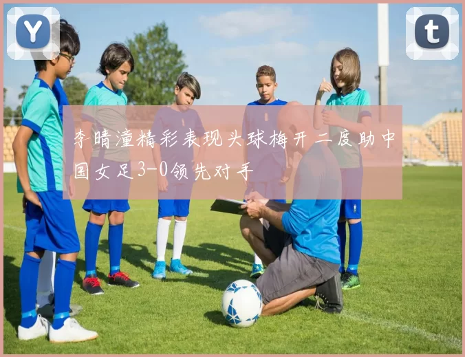 李晴潼精彩表现头球梅开二度助中国女足3-0领先对手