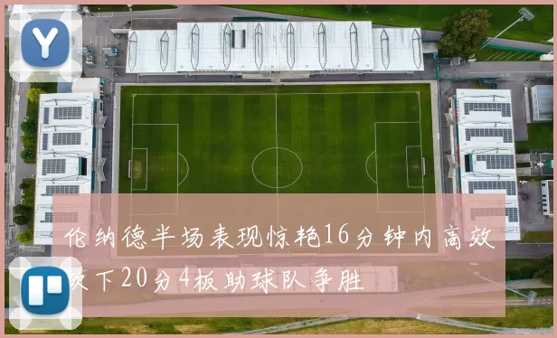伦纳德半场表现惊艳16分钟内高效砍下20分4板助球队争胜