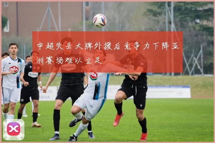 中超失去大牌外援后竞争力下降亚洲赛场难以立足
