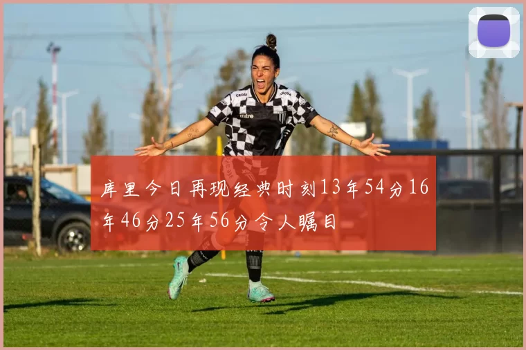 库里今日再现经典时刻13年54分16年46分25年56分令人瞩目