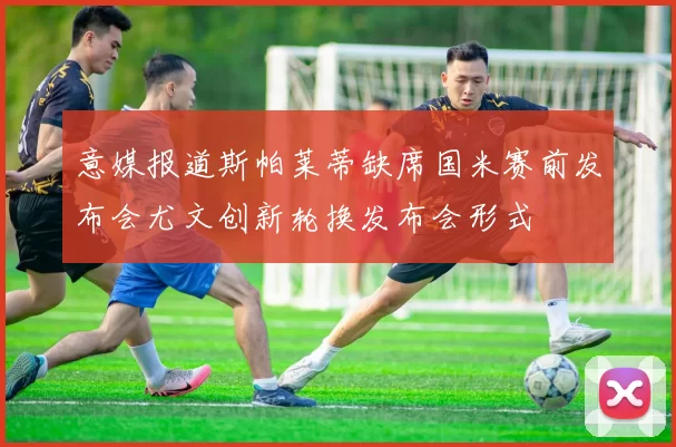 意媒报道斯帕莱蒂缺席国米赛前发布会尤文创新轮换发布会形式