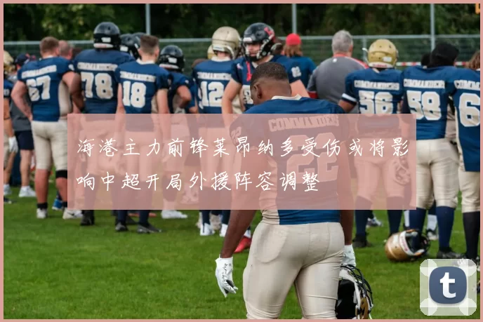 海港主力前锋莱昂纳多受伤或将影响中超开局外援阵容调整